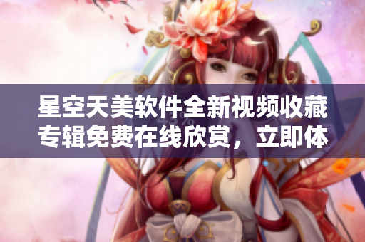 星空天美軟件全新視頻收藏專輯免費(fèi)在線欣賞，立即體驗(yàn)驚喜功能