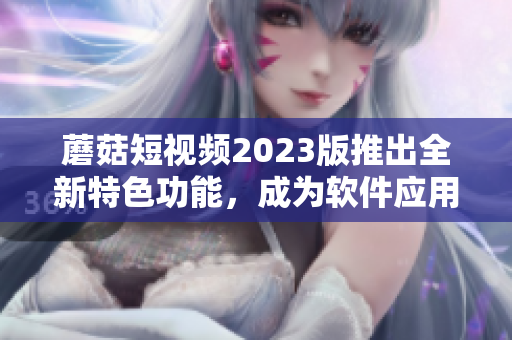 蘑菇短視頻2023版推出全新特色功能，成為軟件應用新寵