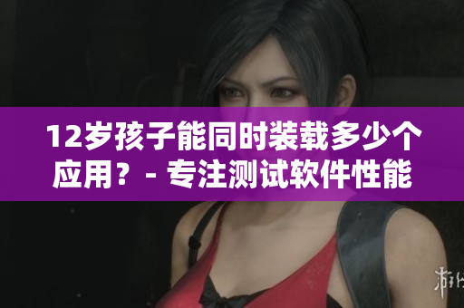 12歲孩子能同時(shí)裝載多少個(gè)應(yīng)用？- 專注測試軟件性能和效率