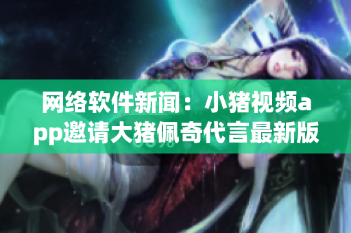 網(wǎng)絡(luò)軟件新聞：小豬視頻app邀請大豬佩奇代言最新版本 2019