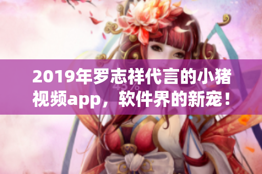 2019年羅志祥代言的小豬視頻app，軟件界的新寵！