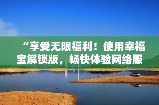 “享受無限福利！使用幸福寶解鎖版，暢快體驗網(wǎng)絡(luò)服務”