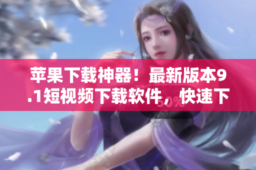 蘋果下載神器！最新版本9.1短視頻下載軟件，快速下載高清視頻！