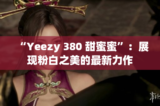 “Yeezy 380 甜蜜蜜”：展現(xiàn)粉白之美的最新力作