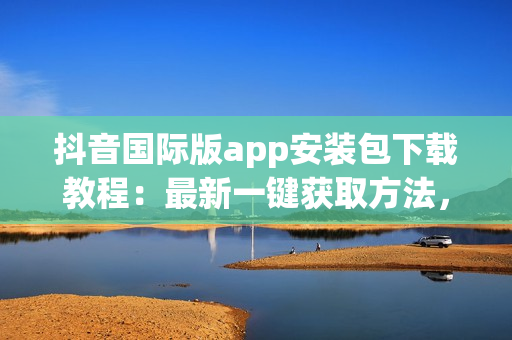 抖音國(guó)際版app安裝包下載教程：最新一鍵獲取方法，搞定！