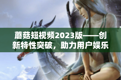蘑菇短視頻2023版——?jiǎng)?chuàng)新特性突破，助力用戶娛樂(lè)創(chuàng)作