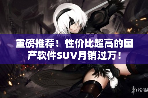 重磅推薦！性價(jià)比超高的國(guó)產(chǎn)軟件SUV月銷過萬(wàn)！