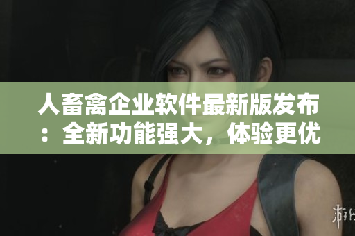 人畜禽企業(yè)軟件最新版發(fā)布：全新功能強(qiáng)大，體驗更優(yōu)異