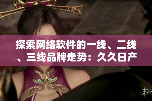 探索網(wǎng)絡(luò)軟件的一線、二線、三線品牌走勢(shì)：久久日產(chǎn)的成功經(jīng)驗(yàn)