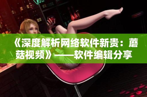 《深度解析網(wǎng)絡軟件新貴：蘑菇視頻》——軟件編輯分享！