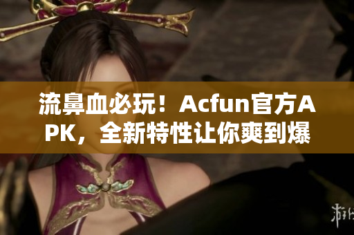 流鼻血必玩！Acfun官方APK，全新特性讓你爽到爆！