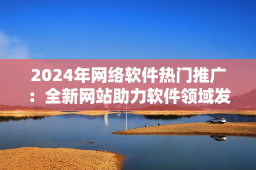 2024年網(wǎng)絡(luò)軟件熱門推廣：全新網(wǎng)站助力軟件領(lǐng)域發(fā)展