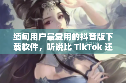 緬甸用戶最愛用的抖音版下載軟件，聽說比 TikTok 還好用？