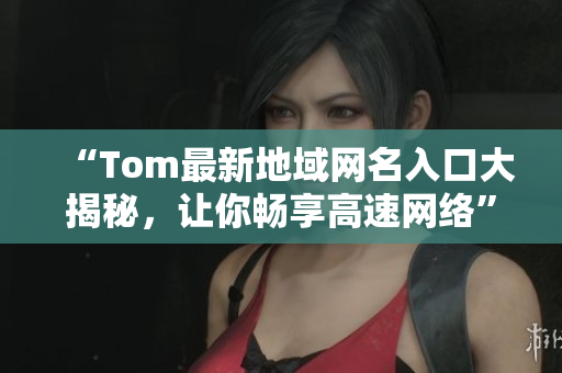 “Tom最新地域網(wǎng)名入口大揭秘，讓你暢享高速網(wǎng)絡(luò)”