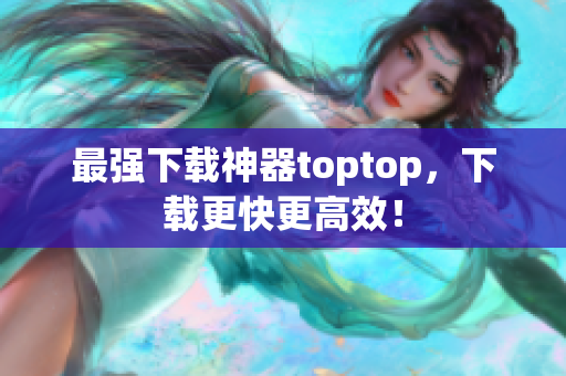 最強(qiáng)下載神器toptop，下載更快更高效！
