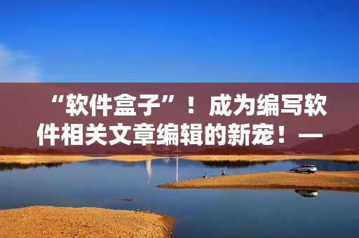 “軟件盒子”！成為編寫軟件相關(guān)文章編輯的新寵！——重磅推薦