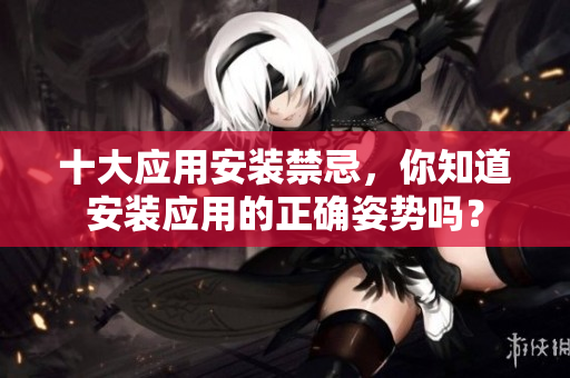 十大應(yīng)用安裝禁忌，你知道安裝應(yīng)用的正確姿勢嗎？