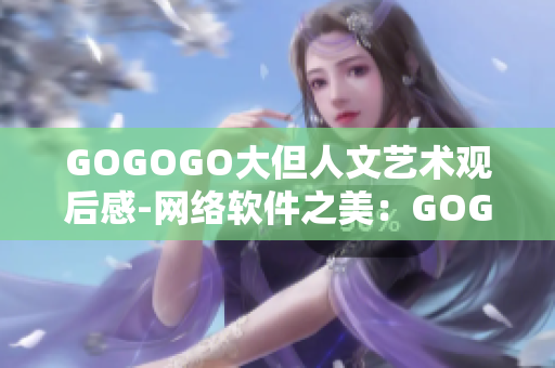 GOGOGO大但人文藝術觀后感-網絡軟件之美：GOGOGO大的人文魅力感悟