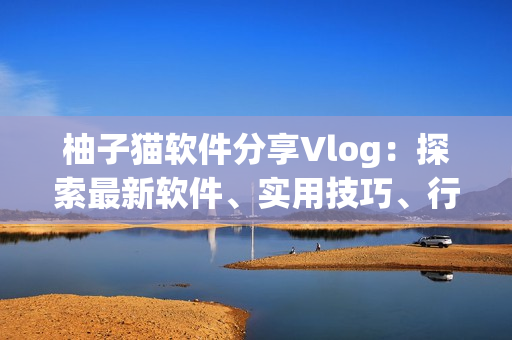 柚子貓軟件分享Vlog：探索最新軟件、實用技巧、行業(yè)趨勢