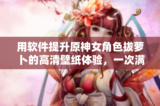 用軟件提升原神女角色拔蘿卜的高清壁紙?bào)w驗(yàn)，一次滿(mǎn)足您的美觀和需求！