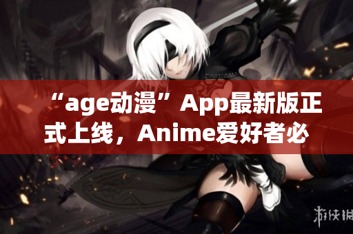 “age動(dòng)漫”App最新版正式上線，Anime愛(ài)好者必備！