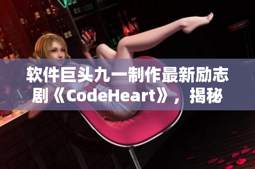 軟件巨頭九一制作最新勵志劇《CodeHeart》，揭秘程序員匠心創(chuàng)造