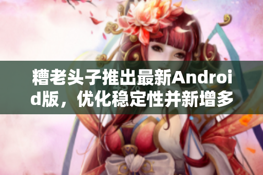 糟老頭子推出最新Android版，優(yōu)化穩(wěn)定性并新增多項(xiàng)實(shí)用功能