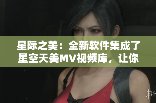 星際之美：全新軟件集成了星空天美MV視頻庫，讓你免費(fèi)暢享盡情觀看