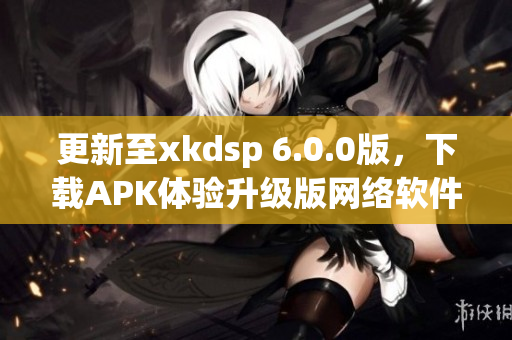 更新至xkdsp 6.0.0版，下載APK體驗(yàn)升級版網(wǎng)絡(luò)軟件