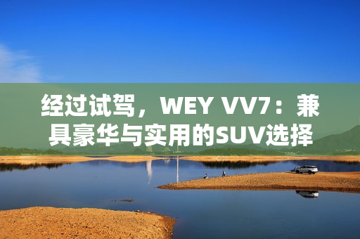 經(jīng)過試駕，WEY VV7：兼具豪華與實(shí)用的SUV選擇