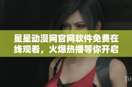 星星動漫網(wǎng)官網(wǎng)軟件免費在線觀看，火爆熱播等你開啟