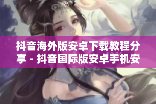 抖音海外版安卓下載教程分享 - 抖音國(guó)際版安卓手機(jī)安裝指南