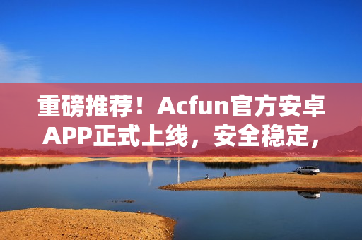 重磅推薦！Acfun官方安卓APP正式上線，安全穩(wěn)定，功能強(qiáng)大！