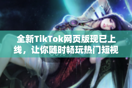全新TikTok網(wǎng)頁版現(xiàn)已上線，讓你隨時暢玩熱門短視頻