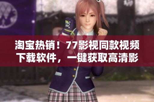 淘寶熱銷！77影視同款視頻下載軟件，一鍵獲取高清影視資源，快來試試吧！