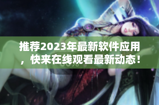 推薦2023年最新軟件應(yīng)用，快來(lái)在線(xiàn)觀看最新動(dòng)態(tài)！