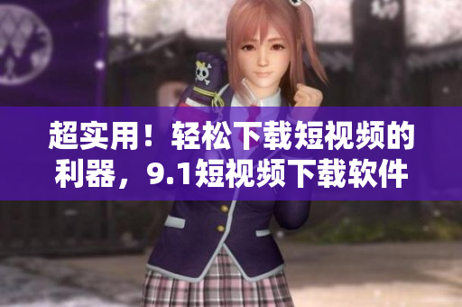 超實(shí)用！輕松下載短視頻的利器，9.1短視頻下載軟件推薦