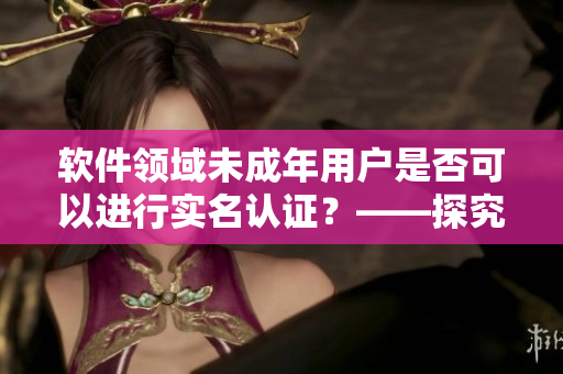 軟件領(lǐng)域未成年用戶(hù)是否可以進(jìn)行實(shí)名認(rèn)證？——探究B站實(shí)名認(rèn)證政策