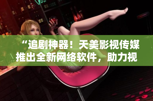 “追劇神器！天美影視傳媒推出全新網(wǎng)絡(luò)軟件，助力視覺(jué)盛宴”