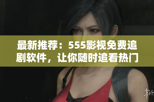 最新推薦：555影視免費追劇軟件，讓你隨時追看熱門影視?。? /></a><h4 class=