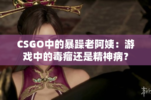CSGO中的暴躁老阿姨：游戲中的毒瘤還是精神??？