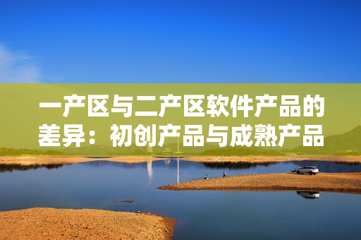 一產(chǎn)區(qū)與二產(chǎn)區(qū)軟件產(chǎn)品的差異：初創(chuàng)產(chǎn)品與成熟產(chǎn)品的特點(diǎn)對(duì)比