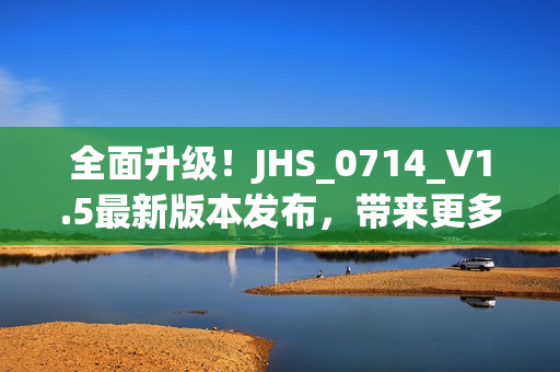 全面升級！JHS_0714_V1.5最新版本發(fā)布，帶來更多強大功能和優(yōu)化體驗