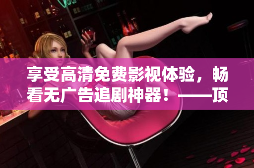 享受高清免費(fèi)影視體驗(yàn)，暢看無廣告追劇神器！——頂級軟件推薦