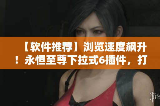 【軟件推薦】瀏覽速度飆升！永恒至尊下拉式6插件，打造你的瀏覽神器！