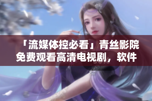 「流媒體控必看」青絲影院免費(fèi)觀看高清電視劇，軟件用戶福音！