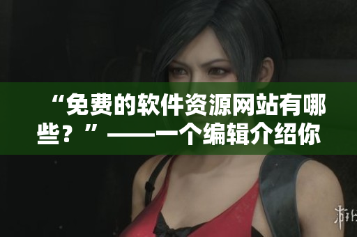 “免費(fèi)的軟件資源網(wǎng)站有哪些？”——一個編輯介紹你值得收藏的軟件分享站