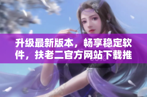 升級(jí)最新版本，暢享穩(wěn)定軟件，扶老二官方網(wǎng)站下載推薦