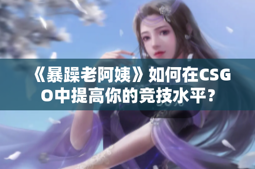 《暴躁老阿姨》如何在CSGO中提高你的競(jìng)技水平？