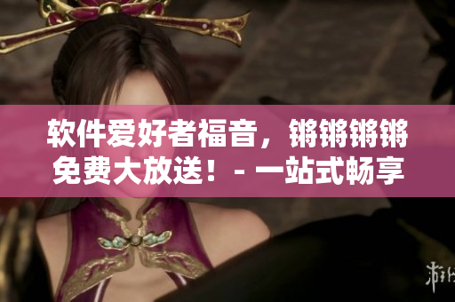 軟件愛好者福音，鏘鏘鏘鏘免費(fèi)大放送！- 一站式暢享軟件世界